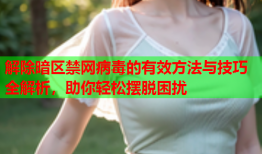 解除暗区禁网病毒的有效方法与技巧全解析，助你轻松摆脱困扰