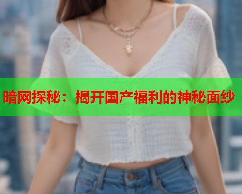 暗网探秘：揭开国产福利的神秘面纱