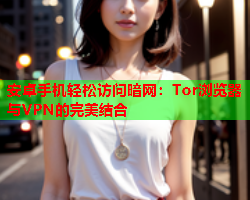 安卓手机轻松访问暗网：Tor浏览器与VPN的完美结合