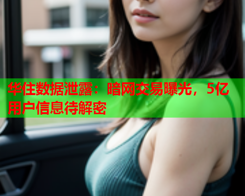 华住数据泄露：暗网交易曝光，5亿用户信息待解密